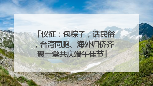 仪征：包粽子，话民俗，台湾同胞、海外归侨齐聚一堂共庆端午佳节