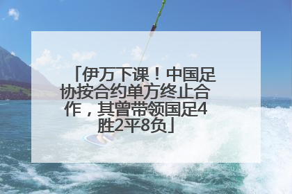 伊万下课！中国足协按合约单方终止合作，其曾带领国足4胜2平8负