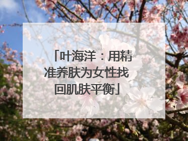 叶海洋：用精准养肤为女性找回肌肤平衡