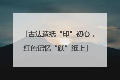 古法造纸“印”初心，红色记忆“跃”纸上