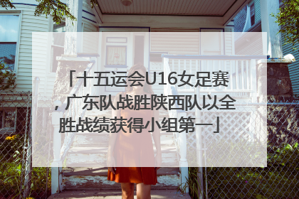 十五运会U16女足赛，广东队战胜陕西队以全胜战绩获得小组第一