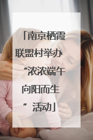 南京栖霞联盟村举办“浓浓端午 向阳而生”活动