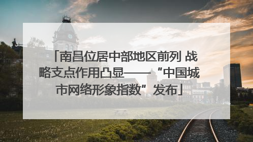 南昌位居中部地区前列 战略支点作用凸显——“中国城市网络形象指数”发布