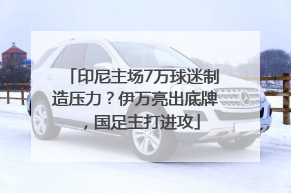印尼主场7万球迷制造压力？伊万亮出底牌，国足主打进攻