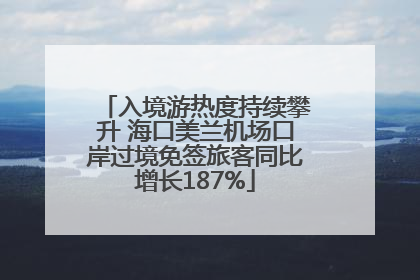 入境游热度持续攀升 海口美兰机场口岸过境免签旅客同比增长187%