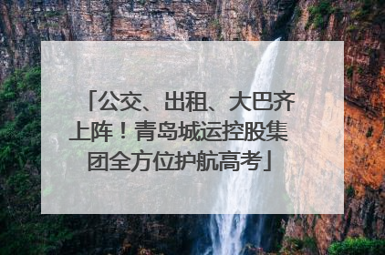 公交、出租、大巴齐上阵！青岛城运控股集团全方位护航高考