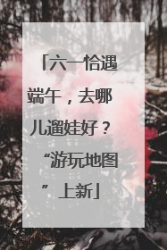 六一恰遇端午，去哪儿遛娃好？“游玩地图”上新