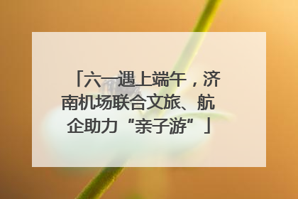 六一遇上端午，济南机场联合文旅、航企助力“亲子游”