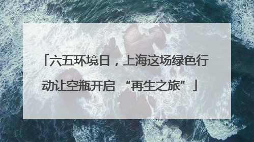 六五环境日，上海这场绿色行动让空瓶开启 “再生之旅”