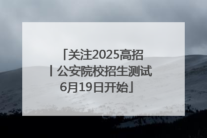 关注2025高招丨公安院校招生测试6月19日开始