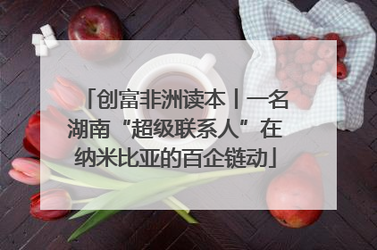 创富非洲读本丨一名湖南“超级联系人”在纳米比亚的百企链动