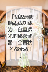 初源漾防晒霜成功成为：白里透光的秘密武器！全夏秋冬都无敌！