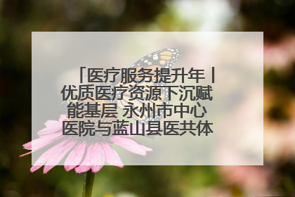 医疗服务提升年丨优质医疗资源下沉赋能基层 永州市中心医院与蓝山县医共体总院共筑健康屏障