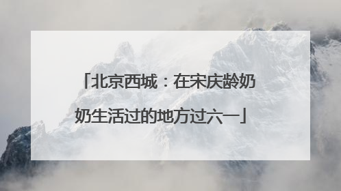北京西城：在宋庆龄奶奶生活过的地方过六一