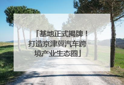 基地正式揭牌！打造京津冀汽车跨境产业生态圈