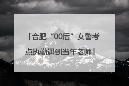 合肥“00后”女警考点执勤遇到当年老师