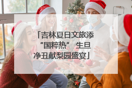 吉林夏日文旅添“国粹热” 生旦净丑献梨园盛宴