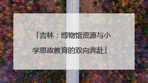 吉林：博物馆资源与小学思政教育的双向奔赴