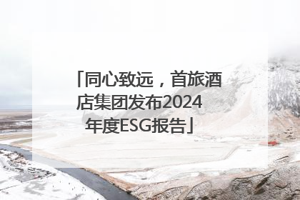同心致远，首旅酒店集团发布2024年度ESG报告