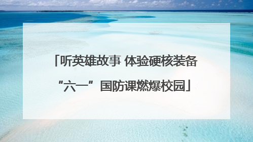 听英雄故事 体验硬核装备 “六一”国防课燃爆校园
