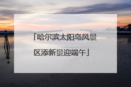 哈尔滨太阳岛风景区添新景迎端午