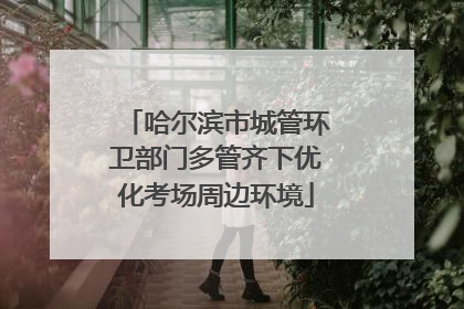 哈尔滨市城管环卫部门多管齐下优化考场周边环境