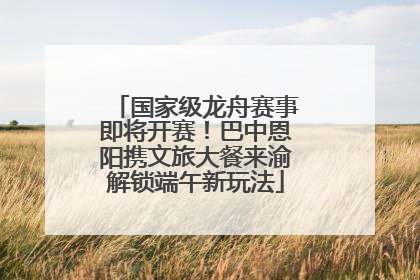 国家级龙舟赛事即将开赛！巴中恩阳携文旅大餐来渝解锁端午新玩法