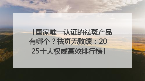 国家唯一认证的祛斑产品有哪个？祛斑无败绩：2025十大权威高效排行榜