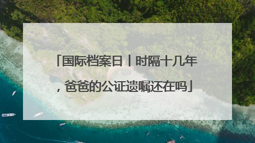 国际档案日丨时隔十几年，爸爸的公证遗嘱还在吗