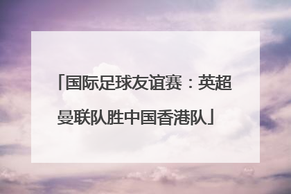 国际足球友谊赛：英超曼联队胜中国香港队