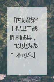 国际锐评丨捍卫二战胜利成果，“以史为鉴”不可忘