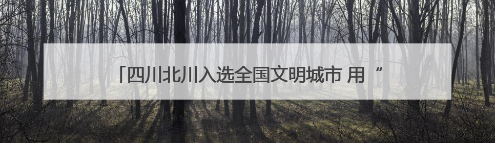 四川北川入选全国文明城市 用“文明范儿”诠释高质量发展新内涵