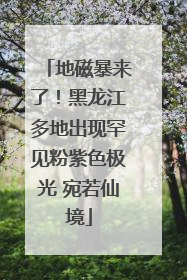 地磁暴来了！黑龙江多地出现罕见粉紫色极光 宛若仙境