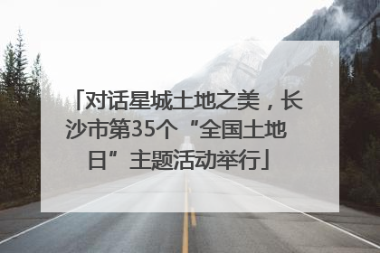 对话星城土地之美，长沙市第35个“全国土地日”主题活动举行