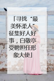 寻找“最美怀柔人”征集好人好事，白敬亭受聘担任形象大使