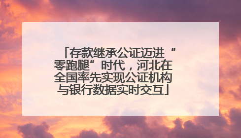 存款继承公证迈进“零跑腿”时代，河北在全国率先实现公证机构与银行数据实时交互