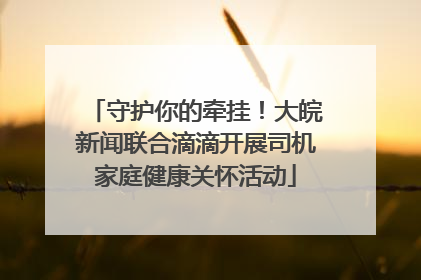 守护你的牵挂！大皖新闻联合滴滴开展司机家庭健康关怀活动