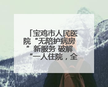 宝鸡市人民医院“无陪护病房”新服务 破解“一人住院，全家奔波”难题