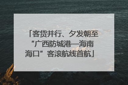 客货并行、夕发朝至 “广西防城港—海南海口”客滚航线首航