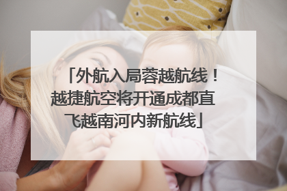外航入局蓉越航线！越捷航空将开通成都直飞越南河内新航线
