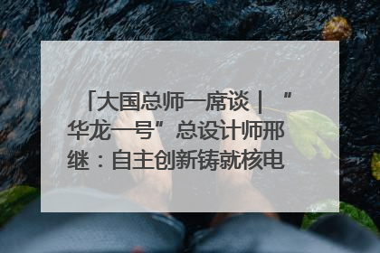 大国总师一席谈｜“华龙一号”总设计师邢继：自主创新铸就核电“国家名片”