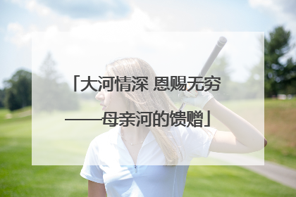 大河情深 恩赐无穷——母亲河的馈赠