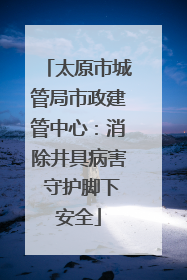 太原市城管局市政建管中心：消除井具病害 守护脚下安全