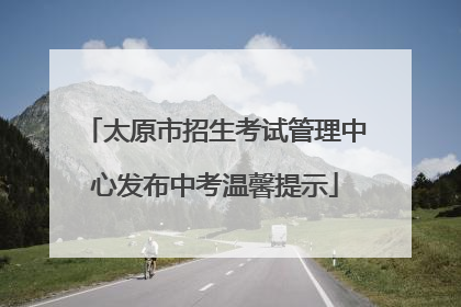 太原市招生考试管理中心发布中考温馨提示