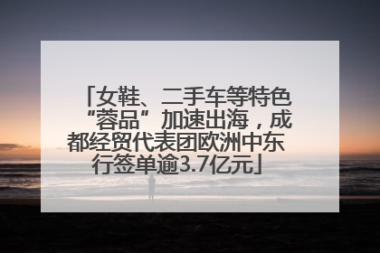 女鞋、二手车等特色“蓉品”加速出海，成都经贸代表团欧洲中东行签单逾3.7亿元
