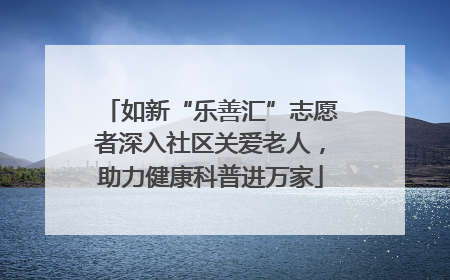 如新“乐善汇”志愿者深入社区关爱老人，助力健康科普进万家