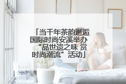 当千年茶韵邂逅国际时尚安溪举办“品世遗之味 赏时尚潮流”活动