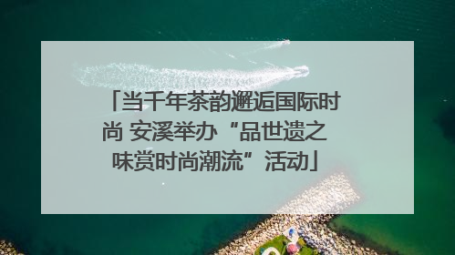 当千年茶韵邂逅国际时尚 安溪举办“品世遗之味赏时尚潮流”活动