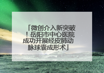 微创介入新突破！岳阳市中心医院成功开展经皮肺动脉球囊成形术