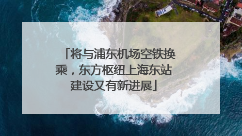 将与浦东机场空铁换乘，东方枢纽上海东站建设又有新进展